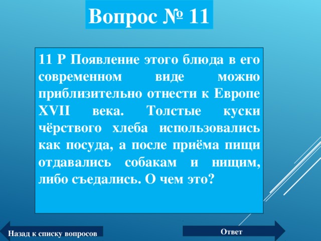 Вопрос № 11 11 Р Появление этого блюда в его современном виде можно приблизительно отнести к Европе XVII века. Толстые куски чёрствого хлеба использовались как посуда, а после приёма пищи отдавались собакам и нищим, либо съедались. О чем это? Ответ Назад к списку вопросов