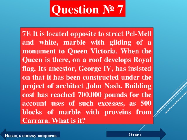 Question № 7 7E It is located opposite to street Pel-Mell and white, marble with gilding of a monument to Queen Victoria. When the Queen is there, on a roof develops Royal flag. Its ancestor, George IV, has insisted on that it has been constructed under the project of architect John Nash. Building cost has reached 700.000 pounds for the account uses of such excesses, as 500 blocks of marble with proveins from Carrara. What is it?  Ответ Назад к списку вопросов