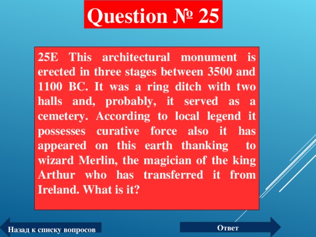 Question № 25 25E This architectural monument is erected in three stages between 3500 and 1100 BC. It was a ring ditch with two halls and, probably, it served as a cemetery. According to local legend it possesses curative force also it has appeared on this earth thanking to wizard Merlin, the magician of the king Arthur who has transferred it from Ireland. What is it?  Ответ Назад к списку вопросов