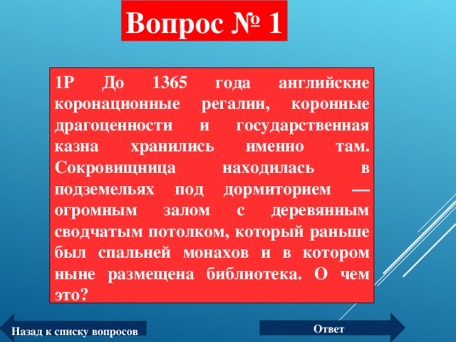 Вопрос № 1 1P До 1365 года английские коронационные регалии, коронные драгоценности и государственная казна хранились именно там. Сокровищница находилась в подземельях под дормиторием — огромным залом с деревянным сводчатым потолком, который раньше был спальней монахов и в котором ныне размещена библиотека. О чем это?  Ответ Назад к списку вопросов