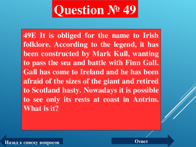 Question № 49 49E It is obliged for the name to Irish folklore. According to the legend, it has been constructed by Mark Kull, wanting to pass the sea and battle with Finn Gall. Gall has come to Ireland and he has been afraid of the sizes of the giant and retired to Scotland hasty. Nowadays it is possible to see only its rests at coast in Antrim. What is it?  Ответ Назад к списку вопросов