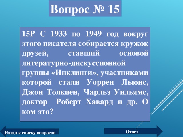 Вопрос № 15 15Р С 1933 по 1949 год вокруг этого писателя собирается кружок друзей, ставший основой литературно-дискуссионной группы «Инклинги», участниками которой стали Уоррен Льюис, Джон Толкиен, Чарльз Уильямс, доктор Роберт Хавард и др. О ком это?  Ответ Назад к списку вопросов