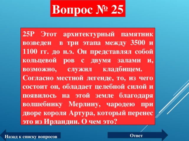 Вопрос № 25 25P Этот архитектурный памятник возведен в три этапа между 3500 и 1100 гг. до н.э. Он представлял собой кольцевой ров с двумя залами и, возможно, служил кладбищем. Согласно местной легенде, то, из чего состоит он, обладает целебной силой и появилось на этой земле благодаря волшебнику Мерлину, чародею при дворе короля Артура, который перенес это из Ирландии. О чем это?  Ответ Назад к списку вопросов