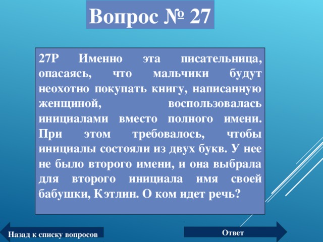 Вопрос № 27 27Р Именно эта писательница, опасаясь, что мальчики будут неохотно покупать книгу, написанную женщиной, воспользовалась инициалами вместо полного имени. При этом требовалось, чтобы инициалы состояли из двух букв. У нее не было второго имени, и она выбрала для второго инициала имя своей бабушки, Кэтлин. О ком идет речь?  Ответ Назад к списку вопросов