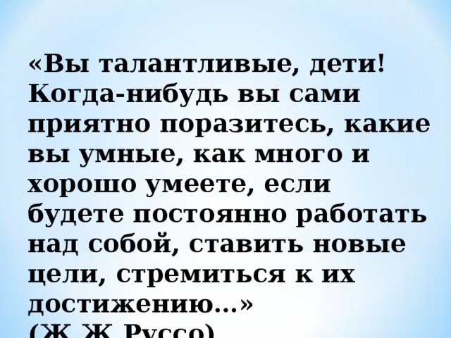 «Вы талантливые, дети! Когда-нибудь вы сами приятно поразитесь, какие вы умные, как много и хорошо умеете, если будете постоянно работать над собой, ставить новые цели, стремиться к их достижению…» (Ж.Ж.Руссо)