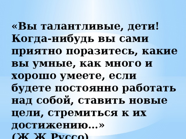 «Вы талантливые, дети! Когда-нибудь вы сами приятно поразитесь, какие вы умные, как много и хорошо умеете, если будете постоянно работать над собой, ставить новые цели, стремиться к их достижению…» (Ж.Ж.Руссо)