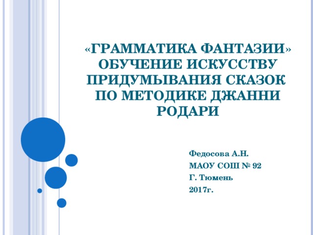 «ГРАММАТИКА ФАНТАЗИИ»  ОБУЧЕНИЕ ИСКУССТВУ ПРИДУМЫВАНИЯ СКАЗОК  ПО МЕТОДИКЕ ДЖАННИ РОДАРИ Федосова А.Н. МАОУ СОШ № 92 Г. Тюмень 2017г.