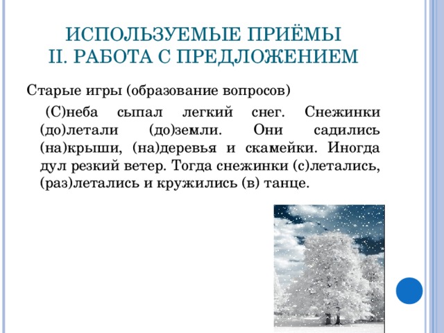 ИСПОЛЬЗУЕМЫЕ ПРИЁМЫ  II. РАБОТА С ПРЕДЛОЖЕНИЕМ Старые игры (образование вопросов)  (С)неба сыпал легкий снег. Снежинки (до)летали (до)земли. Они садились (на)крыши, (на)деревья и скамейки. Иногда дул резкий ветер. Тогда снежинки (с)летались,(раз)летались и кружились (в) танце.