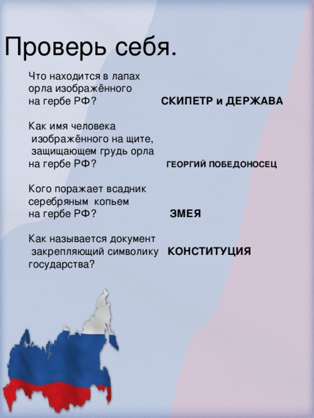 Проверь себя. Что находится в лапах орла изображённого на гербе РФ? СКИПЕТР и ДЕРЖАВА Как имя человека  изображённого на щите,  защищающем грудь орла на гербе РФ? ГЕОРГИЙ ПОБЕДОНОСЕЦ Кого поражает всадник серебряным копьем на гербе РФ? ЗМЕЯ Как называется документ  закрепляющий символику КОНСТИТУЦИЯ государства?