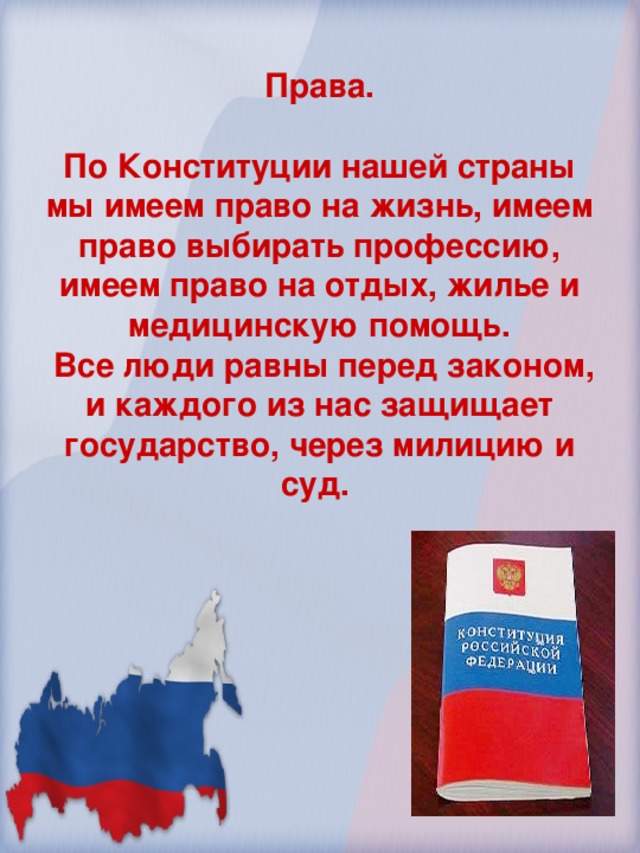 Права.  По Конституции нашей страны мы имеем право на жизнь, имеем право выбирать профессию, имеем право на отдых, жилье и медицинскую помощь.  Все люди равны перед законом, и каждого из нас защищает государство, через милицию и суд.