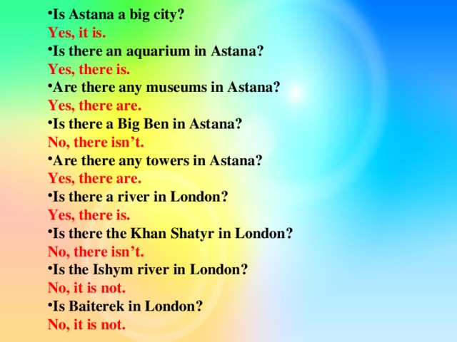 Is Astana a big city? Yes, it is. Is there an aquarium in Astana? Yes, there is. Are there any museums in Astana? Yes, there are. Is there a Big Ben in Astana? No, there isn’t. Are there any towers in Astana? Yes, there are. Is there a river in London? Yes, there is. Is there the Khan Shatyr in London? No, there isn’t. Is the Ishym river in London? No, it is not. Is Baiterek in London?