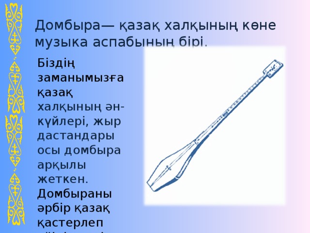 Домбыра— қазақ халқының көне музыка аспабының бірі . Біздің заманымызға қазақ халқының ән - күйлері, жыр дастандары осы домбыра арқылы жеткен. Домбыраны әрбір қазақ қастерлеп үйінің төріне іліп қояды.