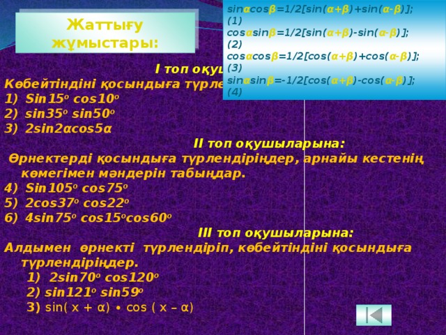 sin α cos β =1/2[sin( α+β )+sin( α-β )];  (1) cos α sin β =1/2[sin( α+β )-sin( α-β )];  (2) cos α cos β =1/2[cos( α+β )+cos( α-β )];  (3) sin α sin β =-1/2[cos( α+β )-cos( α-β )];  (4) Жаттығу жұмыстары:  І топ оқушыларына: Көбейтіндіні қосындыға түрлендіріңдер.  Sin15 о cos10 о   sin35 о sin50 о   2sin2αcos5α  II топ оқушыларына:  Өрнектерді қосындыға түрлендіріңдер, арнайы кестенің көмегімен мәндерін табыңдар.  Sin105 о cos75 о    2cos37 о cos22 о   4sin75 о cos15 о cos60 о  III топ оқушыларына: Алдымен өрнекті түрлендіріп, көбейтіндіні қосындыға түрлендіріңдер. 1) 2sin70 о cos120 о  2) sin121 о sin59 о 3) sin( x + α) ∙ cos ( x – α) 3