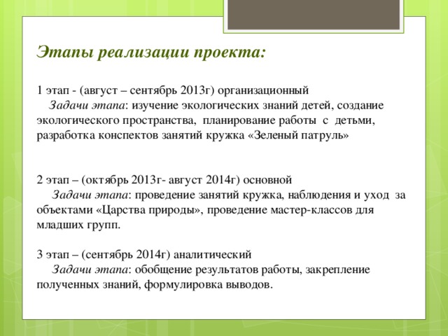 Этапы реализации проекта:  1 этап - (август – сентябрь 2013г) организационный  Задачи этапа : изучение экологических знаний детей, создание экологического пространства, планирование работы с детьми, разработка конспектов занятий кружка «Зеленый патруль» 2 этап – (октябрь 2013г- август 2014г) основной  Задачи этапа : проведение занятий кружка, наблюдения и уход за объектами «Царства природы», проведение мастер-классов для младших групп. 3 этап – (сентябрь 2014г) аналитический  Задачи этапа : обобщение результатов работы, закрепление полученных знаний, формулировка выводов.  