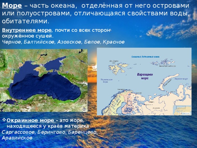 Море – часть океана, отделённая от него островами или полуостровами, отличающаяся свойствами воды, обитателями. Внутреннее море , почти со всех сторон окружённое сушей. Черное, Балтийское, Азовское, Белое, Красное Окраинное море – это море, находящееся у краёв материка Саргассовое, Берингово, Баренцево, Аравийское