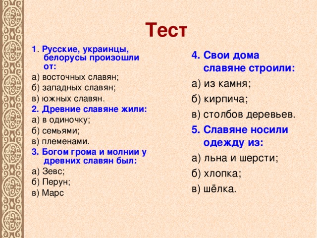 Тест 1 . Русские, украинцы, белорусы произошли от: а) восточных славян; б) западных славян; в) южных славян. 2. Древние славяне жили: а) в одиночку; б) семьями; в) племенами. 3. Богом грома и молнии у древних славян был: а) Зевс; б) Перун; в) Марс 4. Свои дома славяне строили: а) из камня; б) кирпича; в) столбов деревьев. 5. Славяне носили одежду из: а) льна и шерсти; б) хлопка; в) шёлка.