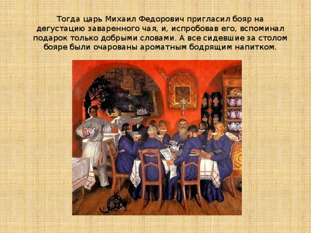 Тогда царь Михаил Федорович пригласил бояр на дегустацию заваренного чая, и, испробовав его, вспоминал подарок только добрыми словами. А все сидевшие за столом бояре были очарованы ароматным бодрящим напитком.