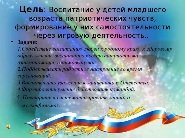 Цель : Воспитание у детей младшего возраста патриотических чувств, формирование у них самостоятельности через игровую деятельность..  Задачи:  1.Содействие воспитанию любви к родному краю, к здоровому образу жизни, воспитанию чувств патриотизма, взаимопомощи, взаимовыручки;  2.Поддерживать радостное настроение во время соревнований.  3.Воспитывать уважение к защитникам Отечества.  4.Формировать умение действовать командой.  5. Повторить и систематизировать знания о  мультфильмах.