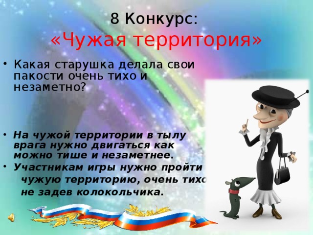 8 Конкурс:  «Чужая территория» Какая старушка делала свои пакости очень тихо и незаметно?   На чужой территории в тылу врага нужно двигаться как можно тише и незаметнее. Участникам игры нужно пройти  чужую территорию, очень тихо,  не задев колокольчика.