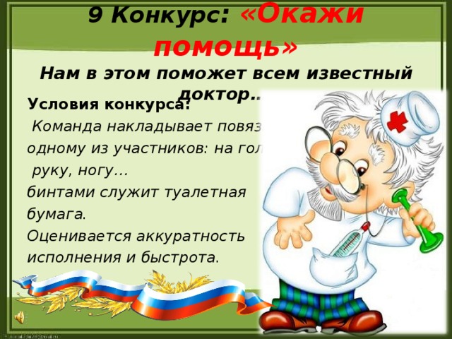 9 Конкурс : «Окажи помощь»  Нам в этом поможет всем известный доктор…. Условия конкурса:  Команда накладывает повязки одному из участников: на голову,  руку, ногу… бинтами служит туалетная бумага. Оценивается аккуратность исполнения и быстрота.