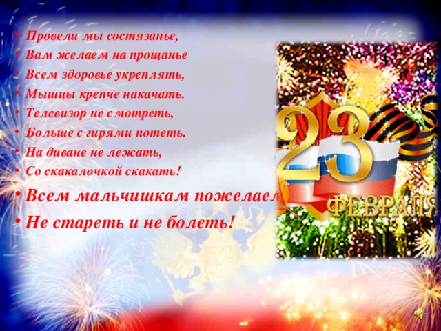 Провели мы состязанье, Вам желаем на прощанье Всем здоровье укреплять, Мышцы крепче накачать. Телевизор не смотреть, Больше с гирями потеть. На диване не лежать, Со скакалочкой скакать! Всем мальчишкам пожелаем Не стареть и не болеть!