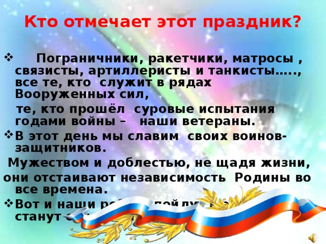 Кто отмечает этот праздник?    Пограничники, ракетчики, матросы , связисты, артиллеристы и танкисты….., все те, кто служит в рядах Вооруженных сил,  те, кто прошёл суровые испытания годами войны – наши ветераны. В этот день мы славим своих воинов-защитников.  Мужеством и доблестью, не щадя жизни, они отстаивают независимость Родины во все времена. Вот и наши ребята пойдут в армию, станут солдатами.