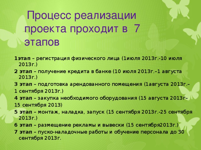 Процесс реализации проекта проходит в 7 этапов 1этап – регистрация физического лица (1июля 2013г.-10 июля 2013г.) 2 этап – получение кредита в банке (10 июля 2013г.–1 августа 2013г.) 3 этап – подготовка арендованного помещения (1августа 2013г.– 1 сентября 2013г.) 4 этап – закупка необходимого оборудования (15 августа 2013г– 15 сентября 2013) 5 этап – монтаж, наладка, запуск (15 сентября 2013г.-25 сентября 2013г.) 6 этап – размещение рекламы и вывески (15 сентября2013г.) 7 этап – пуско-наладочные работы и обучение персонала до 30 сентября 2013г.