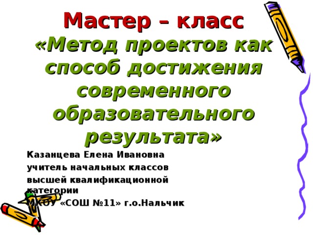 Мастер – класс  «Метод проектов как способ достижения современного образовательного результата»   Казанцева Елена Ивановна учитель начальных классов высшей квалификационной категории МКОУ «СОШ №11» г.о.Нальчик