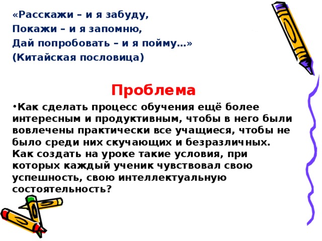 «Расскажи – и я забуду, Покажи – и я запомню, Дай попробовать – и я пойму…» (Китайская пословица)  Проблема Как сделать процесс обучения ещё более интересным и продуктивным, чтобы в него были вовлечены практически все учащиеся, чтобы не было среди них скучающих и безразличных. Как создать на уроке такие условия, при которых каждый ученик чувствовал свою успешность, свою интеллектуальную состоятельность?