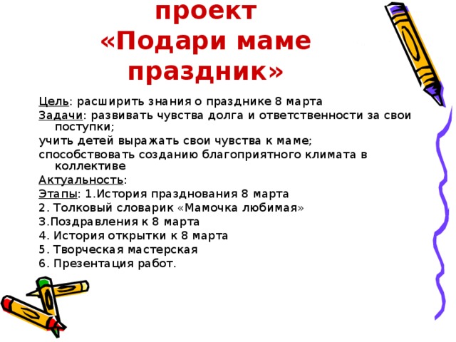 Социально-значимый проект  «Подари маме праздник» Цель : расширить знания о празднике 8 марта Задачи : развивать чувства долга и ответственности за свои поступки; учить детей выражать свои чувства к маме; способствовать созданию благоприятного климата в коллективе Актуальность : Этапы : 1.История празднования 8 марта 2. Толковый словарик «Мамочка любимая» 3.Поздравления к 8 марта 4. История открытки к 8 марта 5. Творческая мастерская 6. Презентация работ.