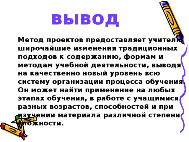 вывод  Метод проектов предоставляет учителю широчайшие изменения традиционных подходов к содержанию, формам и методам учебной деятельности, выводя на качественно новый уровень всю систему организации процесса обучения. Он может найти применение на любых этапах обучения, в работе с учащимися разных возрастов, способностей и при изучении материала различной степени сложности.