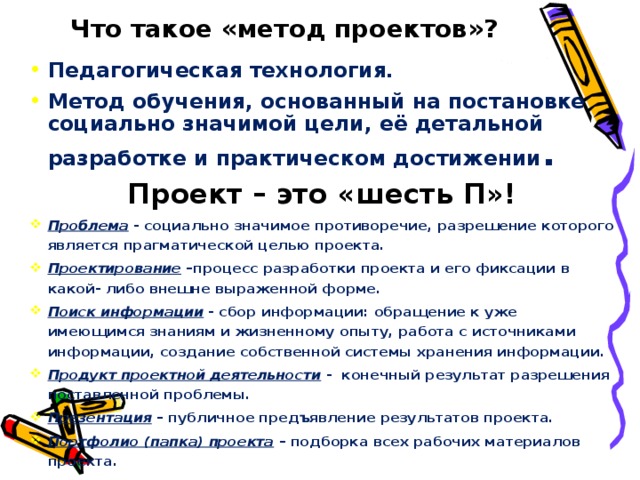 Что такое «метод проектов»?   Педагогическая технология. Метод обучения, основанный на постановке социально значимой цели, её детальной разработке и практическом достижении . Проект – это «шесть П»! Проблема - социально значимое противоречие, разрешение которого является прагматической целью проекта. Проектирование –процесс разработки проекта и его фиксации в какой- либо внешне выраженной форме. Поиск информации - сбор информации: обращение к уже имеющимся знаниям и жизненному опыту, работа с источниками информации, создание собственной системы хранения информации. Продукт проектной деятельности - конечный результат разрешения поставленной проблемы. Презентация – публичное предъявление результатов проекта. Портфолио (папка) проекта – подборка всех рабочих материалов проекта.