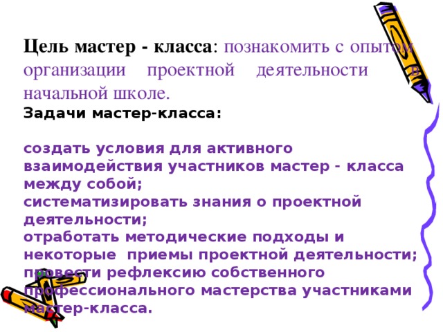 Цель мастер - класса : познакомить с опытом организации проектной деятельности в начальной школе. Задачи мастер-класса:  создать условия для активного взаимодействия участников мастер - класса между собой; систематизировать знания о проектной деятельности; отработать методические подходы и некоторые приемы проектной деятельности; провести рефлексию собственного профессионального мастерства участниками мастер-класса.