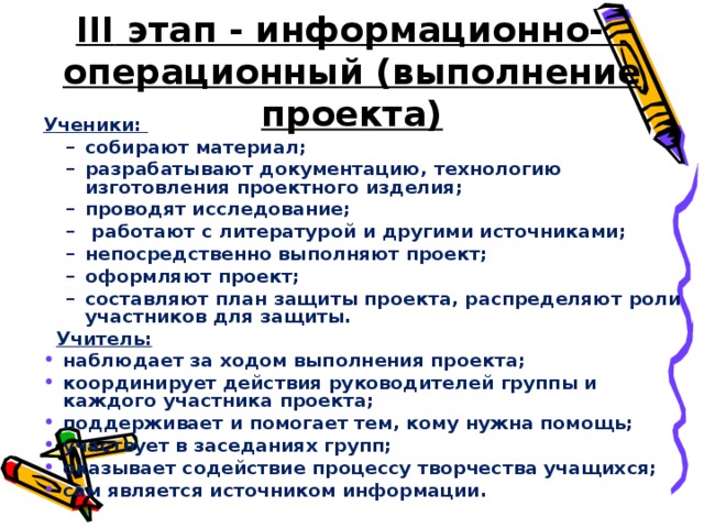 III этап - информационно-  операционный (выполнение проекта) Ученики: собирают материал; разрабатывают документацию, технологию изготовления проектного изделия; проводят исследование;  работают с литературой и другими источниками; непосредственно выполняют проект; оформляют проект; составляют план защиты проекта, распределяют роли участников для защиты. собирают материал; разрабатывают документацию, технологию изготовления проектного изделия; проводят исследование;  работают с литературой и другими источниками; непосредственно выполняют проект; оформляют проект; составляют план защиты проекта, распределяют роли участников для защиты.  Учитель: наблюдает за ходом выполнения проекта; координирует действия руководителей группы и каждого участника проекта; поддерживает и помогает тем, кому нужна помощь; участвует в заседаниях групп; оказывает содействие процессу творчества учащихся; сам является источником информации.