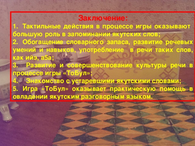 Заключение: 1.  Тактильные действия в процессе игры оказывают большую роль в запоминании якутских слов; 2.  Обогащение словарного запаса, развитие речевых умений и навыков, употребление в речи таких слов, как ийэ, а5а; 3.  Развитие и совершенствование культуры речи в процессе игры «ТоБул»; 4.  Знакомство с устаревшими якутскими словами; 5.  Игра «ТоБул» оказывает практическую помощь в овладении якутским разговорным языком.