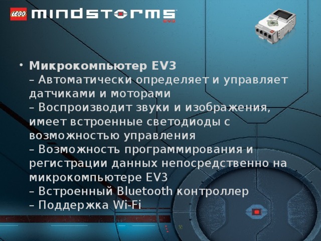 Микрокомпьютер EV3  – Автоматически определяет и управляет датчиками и моторами  – Воспроизводит звуки и изображения, имеет встроенные светодиоды с возможностью управления  – Возможность программирования и регистрации данных непосредственно на микрокомпьютере EV3  – Встроенный Bluetooth контроллер  – Поддержка Wi-Fi