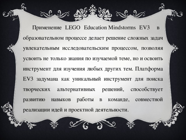 Применение LEGO Education Mindstorms EV3 в образовательном процессе делает решение сложных задач увлекательным исследовательским процессом, позволяя усвоить не только знания по изучаемой теме, но и освоить инструмент для изучения любых других тем. Платформа EV3 задумана как уникальный инструмент для поиска творческих альтернативных решений, способствует развитию навыков работы в команде, совместной реализации идей и проектной деятельности.
