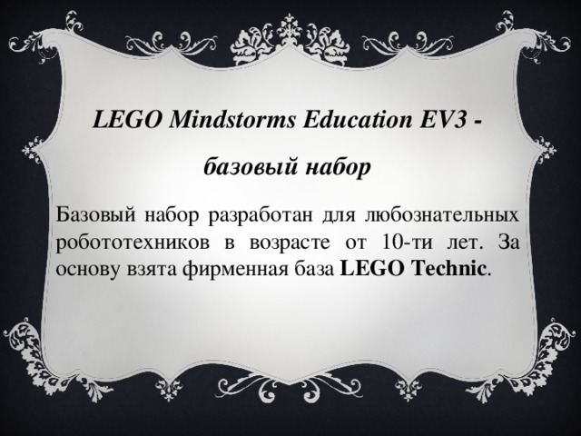 LEGO Mindstorms Education EV3 - базовый набор Базовый набор разработан для любознательных робототехников в возрасте от 10-ти лет. За основу взята фирменная база  LEGO Techniс .