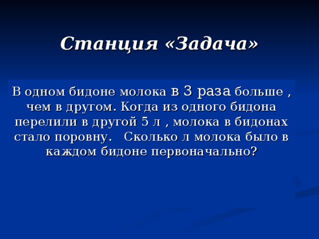 Станция «Задача» В одном бидоне молока в 3 раза  больше , чем в другом. Когда из одного бидона перелили в другой 5 л , молока в бидонах стало поровну. Сколько л молока было в каждом бидоне первоначально?