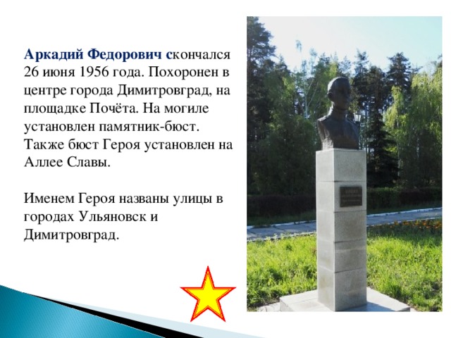 Аркадий Федорович с кончался 26 июня 1956 года. Похоронен в центре города Димитровград, на площадке Почёта. На могиле установлен памятник-бюст. Также бюст Героя установлен на Аллее Славы. Именем Героя названы улицы в городах Ульяновск и Димитровград.