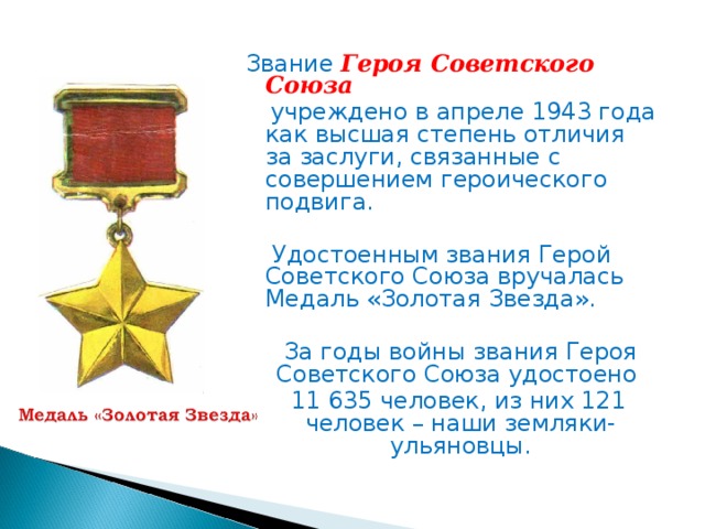 Звание Героя Советского Союза   учреждено в апреле 1943 года как высшая степень отличия за заслуги, связанные с совершением героического подвига.    Удостоенным звания Герой Советского Союза вручалась Медаль «Золотая Звезда».   За годы войны звания Героя Советского Союза удостоено  11 635 человек, из них 121 человек – наши земляки-ульяновцы.