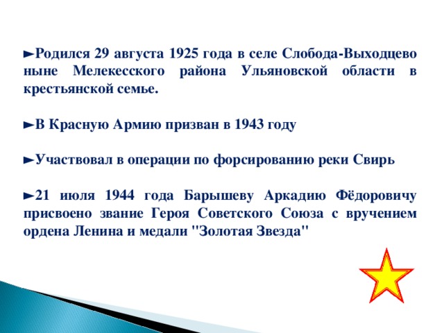 ► Родился 29 августа 1925 года в селе Слобода-Выходцево ныне Мелекесского района Ульяновской области в крестьянской семье.  ► В Красную Армию призван в 1943 году  ► Участвовал в операции по форсированию реки Свирь  ► 21 июля 1944 года Барышеву Аркадию Фёдоровичу присвоено звание Героя Советского Союза с вручением ордена Ленина и медали 