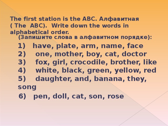 The first station is the ABC. Алфавитная ( The ABC). Write down the words in alphabetical order.     (Запишите слова в алфавитном порядке):  1) have, plate, arm, name, face  2)    one, mother, boy, cat, doctor  3)    fox, girl, crocodile, brother, like  4)    white, black, green, yellow, red  5)    daughter, and, banana, they, song  6) pen, doll, cat, son, rose  