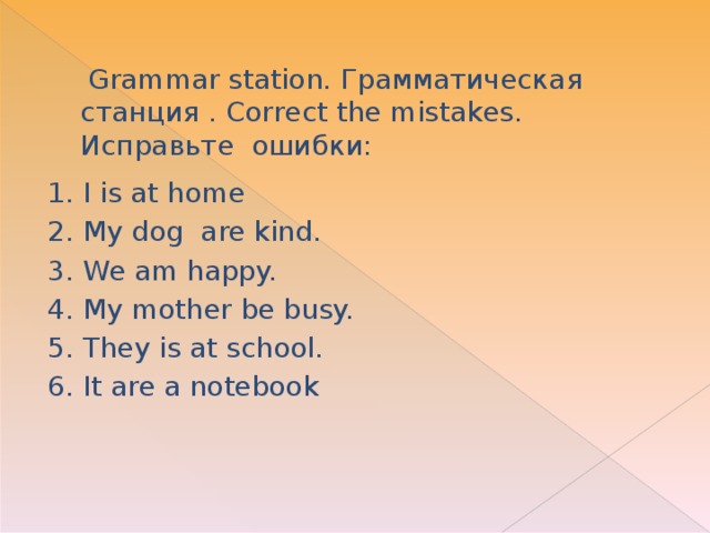 Grammar station. Грамматическая станция . Correct the mistakes.  Исправьте ошибки:   1. I is at home 2. My dog are kind. 3. We am happy. 4. My mother be busy. 5. They is at school. 6. It are a notebook