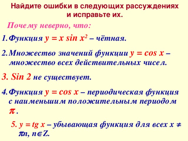 Найдите ошибки в следующих рассуждениях и исправьте их. Почему неверно, что: Функция y = x sin x 2 – чётная. Множество значений функции y = cos x – множество всех действительных чисел.  Sin 2 не существует. Функция y = cos x – периодическая функция с наименьшим положительным периодом   . 5. у = tg x – убывающая функция для всех х ≠  n, n  Z.