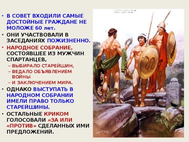 В СОВЕТ ВХОДИЛИ САМЫЕ ДОСТОЙНЫЕ ГРАЖДАНЕ НЕ МОЛОЖЕ 60 лет. ОНИ УЧАСТВОВАЛИ В ЗАСЕДАНИЯХ ПОЖИЗНЕННО. НАРОДНОЕ СОБРАНИЕ, СОСТОЯВШЕЕ ИЗ МУЖЧИН СПАРТАНЦЕВ, ВЫБИРАЛО СТАРЕЙШИН, ВЕДАЛО ОБЪЯВЛЕНИЕМ ВОЙНЫ И ЗАКЛЮЧЕНИЕМ МИРА. ВЫБИРАЛО СТАРЕЙШИН, ВЕДАЛО ОБЪЯВЛЕНИЕМ ВОЙНЫ И ЗАКЛЮЧЕНИЕМ МИРА. ОДНАКО ВЫСТУПАТЬ В НАРОДНОМ СОБРАНИИ ИМЕЛИ ПРАВО ТОЛЬКО СТАРЕЙШИНЫ. ОСТАЛЬНЫЕ КРИКОМ  ГОЛОСОВАЛИ «ЗА ИЛИ «ПРОТИВ» СДЕЛАННЫХ ИМИ ПРЕДЛОЖЕНИЙ.