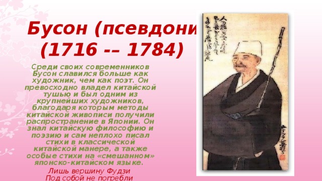 Бусон (псевдоним)    (1716 -– 1784) Среди своих современников Бусон славился больше как художник, чем как поэт. Он превосходно владел китайской тушью и был одним из крупнейших художников, благодаря которым методы китайской живописи получили распространение в Японии. Он знал китайскую философию и поэзию и сам неплохо писал стихи в классической китайской манере, а также особые стихи на «смешанном» японско-китайском языке. Лишь вершину Фудзи   Под собой не погребли   Молодые листья.