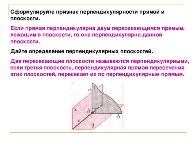 Сформулируйте признак перпендикулярности прямой и плоскости. Если прямая перпендикулярна двум пересекающимся прямым, лежащим в плоскости, то она перпендикулярна данной плоскости. Дайте определение перпендикулярных плоскостей. Две пересекающие плоскости называются перпендикулярными, если третья плоскость, перпендикулярная прямой пересечения этих плоскостей, пересекает их по перпендикулярным прямым.