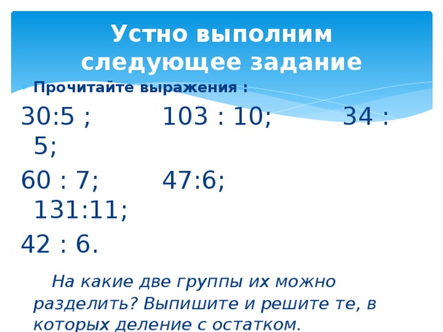 Устно выполним следующее задание Прочитайте выражения : 30:5 ; 103 : 10; 34 : 5; 60 : 7; 47:6; 131:11; 42 : 6.  На какие две группы их можно разделить? Выпишите и решите те, в которых деление с остатком.