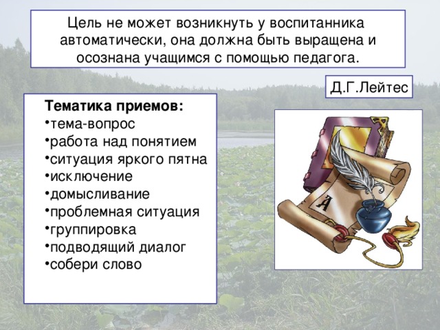 Цель не может возникнуть у воспитанника автоматически, она должна быть выращена и осознана учащимся с помощью педагога. Д.Г.Лейтес Тематика приемов: тема-вопрос работа над понятием ситуация яркого пятна исключение домысливание проблемная ситуация группировка подводящий диалог собери слово  